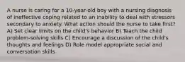 A nurse is caring for a 10-year-old boy with a nursing diagnosis of ineffective coping related to an inability to deal with stressors secondary to anxiety. What action should the nurse to take first? A) Set clear limits on the child's behavior B) Teach the child problem-solving skills C) Encourage a discussion of the child's thoughts and feelings D) Role model appropriate social and conversation skills