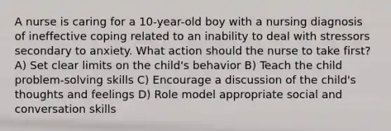 A nurse is caring for a 10-year-old boy with a nursing diagnosis of ineffective coping related to an inability to deal with stressors secondary to anxiety. What action should the nurse to take first? A) Set clear limits on the child's behavior B) Teach the child problem-solving skills C) Encourage a discussion of the child's thoughts and feelings D) Role model appropriate social and conversation skills