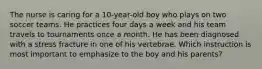 The nurse is caring for a 10-year-old boy who plays on two soccer teams. He practices four days a week and his team travels to tournaments once a month. He has been diagnosed with a stress fracture in one of his vertebrae. Which instruction is most important to emphasize to the boy and his parents?
