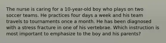 The nurse is caring for a 10-year-old boy who plays on two soccer teams. He practices four days a week and his team travels to tournaments once a month. He has been diagnosed with a stress fracture in one of his vertebrae. Which instruction is most important to emphasize to the boy and his parents?