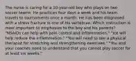 The nurse is caring for a 10-year-old boy who plays on two soccer teams. He practices four days a week and his team travels to tournaments once a month. He has been diagnosed with a stress fracture in one of his vertebrae. Which instruction is most important to emphasize to the boy and his parents? "NSAIDs can help with pain control and inflammation." "Ice will help reduce the inflammation." "You will need to see a physical therapist for stretching and strengthening exercises." "You and your coaches need to understand that you cannot play soccer for at least six weeks."