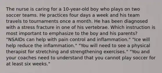 The nurse is caring for a 10-year-old boy who plays on two soccer teams. He practices four days a week and his team travels to tournaments once a month. He has been diagnosed with a stress fracture in one of his vertebrae. Which instruction is most important to emphasize to the boy and his parents? "NSAIDs can help with pain control and inflammation." "Ice will help reduce the inflammation." "You will need to see a physical therapist for stretching and strengthening exercises." "You and your coaches need to understand that you cannot play soccer for at least six weeks."