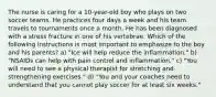 The nurse is caring for a 10-year-old boy who plays on two soccer teams. He practices four days a week and his team travels to tournaments once a month. He has been diagnosed with a stress fracture in one of his vertebrae. Which of the following instructions is most important to emphasize to the boy and his parents? a) "Ice will help reduce the inflammation." b) "NSAIDs can help with pain control and inflammation." c) "You will need to see a physical therapist for stretching and strengthening exercises." d) "You and your coaches need to understand that you cannot play soccer for at least six weeks."