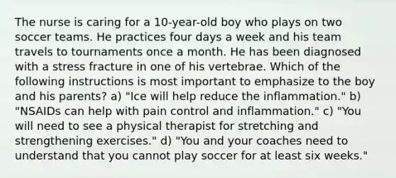 The nurse is caring for a 10-year-old boy who plays on two soccer teams. He practices four days a week and his team travels to tournaments once a month. He has been diagnosed with a stress fracture in one of his vertebrae. Which of the following instructions is most important to emphasize to the boy and his parents? a) "Ice will help reduce the inflammation." b) "NSAIDs can help with pain control and inflammation." c) "You will need to see a physical therapist for stretching and strengthening exercises." d) "You and your coaches need to understand that you cannot play soccer for at least six weeks."