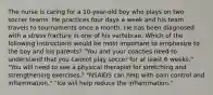 The nurse is caring for a 10-year-old boy who plays on two soccer teams. He practices four days a week and his team travels to tournaments once a month. He has been diagnosed with a stress fracture in one of his vertebrae. Which of the following instructions would be most important to emphasize to the boy and his parents? "You and your coaches need to understand that you cannot play soccer for at least 6 weeks." "You will need to see a physical therapist for stretching and strengthening exercises." "NSAIDS can help with pain control and inflammation." "Ice will help reduce the inflammation."