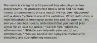 The nurse is caring for a 10-year-old boy who plays on two soccer teams. He practices four days a week and his team travels to tournaments once a month. He has been diagnosed with a stress fracture in one of his vertebrae. Which instruction is most important to emphasize to the boy and his parents? "You and your coaches need to understand that you cannot play soccer for at least six weeks." "Ice will help reduce the inflammation." "NSAIDs can help with pain control and inflammation." "You will need to see a physical therapist for stretching and strengthening exercises."