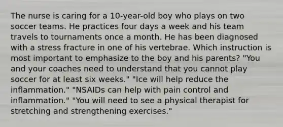 The nurse is caring for a 10-year-old boy who plays on two soccer teams. He practices four days a week and his team travels to tournaments once a month. He has been diagnosed with a stress fracture in one of his vertebrae. Which instruction is most important to emphasize to the boy and his parents? "You and your coaches need to understand that you cannot play soccer for at least six weeks." "Ice will help reduce the inflammation." "NSAIDs can help with pain control and inflammation." "You will need to see a physical therapist for stretching and strengthening exercises."