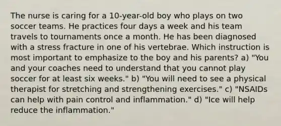 The nurse is caring for a 10-year-old boy who plays on two soccer teams. He practices four days a week and his team travels to tournaments once a month. He has been diagnosed with a stress fracture in one of his vertebrae. Which instruction is most important to emphasize to the boy and his parents? a) "You and your coaches need to understand that you cannot play soccer for at least six weeks." b) "You will need to see a physical therapist for stretching and strengthening exercises." c) "NSAIDs can help with pain control and inflammation." d) "Ice will help reduce the inflammation."