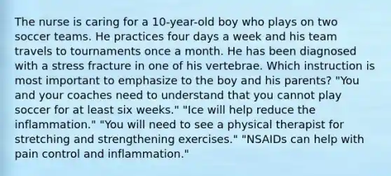 The nurse is caring for a 10-year-old boy who plays on two soccer teams. He practices four days a week and his team travels to tournaments once a month. He has been diagnosed with a stress fracture in one of his vertebrae. Which instruction is most important to emphasize to the boy and his parents? "You and your coaches need to understand that you cannot play soccer for at least six weeks." "Ice will help reduce the inflammation." "You will need to see a physical therapist for stretching and strengthening exercises." "NSAIDs can help with pain control and inflammation."