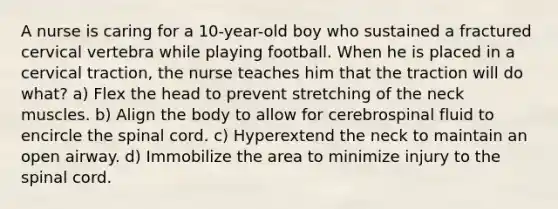 A nurse is caring for a 10-year-old boy who sustained a fractured cervical vertebra while playing football. When he is placed in a cervical traction, the nurse teaches him that the traction will do what? a) Flex the head to prevent stretching of the neck muscles. b) Align the body to allow for cerebrospinal fluid to encircle the spinal cord. c) Hyperextend the neck to maintain an open airway. d) Immobilize the area to minimize injury to the spinal cord.