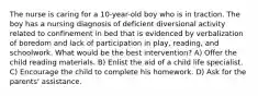 The nurse is caring for a 10-year-old boy who is in traction. The boy has a nursing diagnosis of deficient diversional activity related to confinement in bed that is evidenced by verbalization of boredom and lack of participation in play, reading, and schoolwork. What would be the best intervention? A) Offer the child reading materials. B) Enlist the aid of a child life specialist. C) Encourage the child to complete his homework. D) Ask for the parents' assistance.