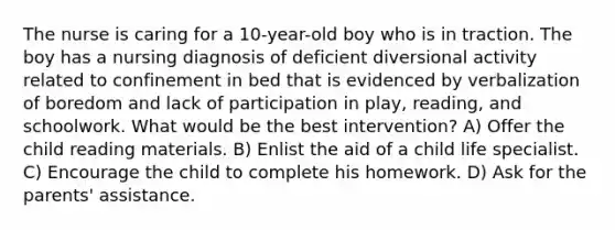 The nurse is caring for a 10-year-old boy who is in traction. The boy has a nursing diagnosis of deficient diversional activity related to confinement in bed that is evidenced by verbalization of boredom and lack of participation in play, reading, and schoolwork. What would be the best intervention? A) Offer the child reading materials. B) Enlist the aid of a child life specialist. C) Encourage the child to complete his homework. D) Ask for the parents' assistance.