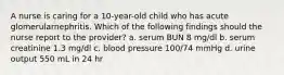 A nurse is caring for a 10-year-old child who has acute glomerularnephritis. Which of the following findings should the nurse report to the provider? a. serum BUN 8 mg/dl b. serum creatinine 1.3 mg/dl c. blood pressure 100/74 mmHg d. urine output 550 mL in 24 hr