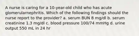 A nurse is caring for a 10-year-old child who has acute glomerularnephritis. Which of the following findings should the nurse report to the provider? a. serum BUN 8 mg/dl b. serum creatinine 1.3 mg/dl c. blood pressure 100/74 mmHg d. urine output 550 mL in 24 hr