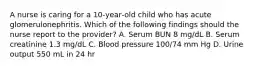 A nurse is caring for a 10‑year‑old child who has acute glomerulonephritis. Which of the following findings should the nurse report to the provider? A. Serum BUN 8 mg/dL B. Serum creatinine 1.3 mg/dL C. Blood pressure 100/74 mm Hg D. Urine output 550 mL in 24 hr