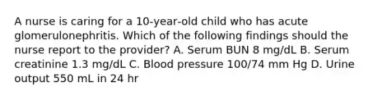 A nurse is caring for a 10‑year‑old child who has acute glomerulonephritis. Which of the following findings should the nurse report to the provider? A. Serum BUN 8 mg/dL B. Serum creatinine 1.3 mg/dL C. <a href='https://www.questionai.com/knowledge/kD0HacyPBr-blood-pressure' class='anchor-knowledge'>blood pressure</a> 100/74 mm Hg D. Urine output 550 mL in 24 hr