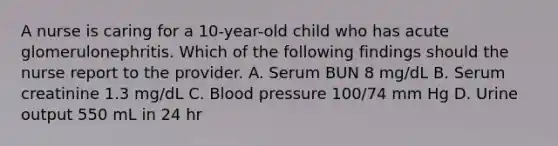 A nurse is caring for a 10-year-old child who has acute glomerulonephritis. Which of the following findings should the nurse report to the provider. A. Serum BUN 8 mg/dL B. Serum creatinine 1.3 mg/dL C. Blood pressure 100/74 mm Hg D. Urine output 550 mL in 24 hr