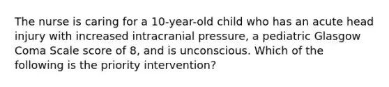 The nurse is caring for a 10-year-old child who has an acute head injury with increased intracranial pressure, a pediatric Glasgow Coma Scale score of 8, and is unconscious. Which of the following is the priority intervention?