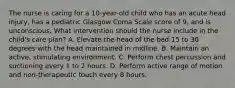 The nurse is caring for a 10-year-old child who has an acute head injury, has a pediatric Glasgow Coma Scale score of 9, and is unconscious. What intervention should the nurse include in the child's care plan? A. Elevate the head of the bed 15 to 30 degrees with the head maintained in midline. B. Maintain an active, stimulating environment. C. Perform chest percussion and suctioning every 1 to 2 hours. D. Perform active range of motion and non-therapeutic touch every 8 hours.