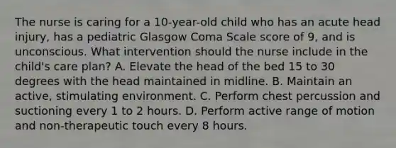 The nurse is caring for a 10-year-old child who has an acute head injury, has a pediatric Glasgow Coma Scale score of 9, and is unconscious. What intervention should the nurse include in the child's care plan? A. Elevate the head of the bed 15 to 30 degrees with the head maintained in midline. B. Maintain an active, stimulating environment. C. Perform chest percussion and suctioning every 1 to 2 hours. D. Perform active range of motion and non-therapeutic touch every 8 hours.