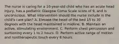 The nurse is caring for a 10-year-old child who has an acute head injury, has a pediatric Glasgow Coma Scale score of 9, and is unconscious. What intervention should the nurse include in the child's care plan? A. Elevate the head of the bed 15 to 30 degrees with the head maintained in midline. B. Maintain an active, stimulating environment. C. Perform chest percussion and suctioning every 1 to 2 hours. D. Perform active range of motion and nontherapeutic touch every 8 hours.