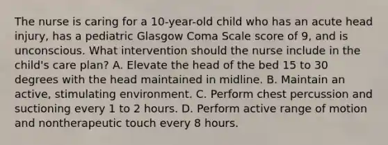 The nurse is caring for a 10-year-old child who has an acute head injury, has a pediatric Glasgow Coma Scale score of 9, and is unconscious. What intervention should the nurse include in the child's care plan? A. Elevate the head of the bed 15 to 30 degrees with the head maintained in midline. B. Maintain an active, stimulating environment. C. Perform chest percussion and suctioning every 1 to 2 hours. D. Perform active range of motion and nontherapeutic touch every 8 hours.