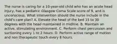 The nurse is caring for a 10-year-old child who has an acute head injury, has a pediatric Glasgow Coma Scale score of 9, and is unconscious. What intervention should the nurse include in the child's care plan? A. Elevate the head of the bed 15 to 30 degrees with the head maintained in midline. B. Maintain an active, stimulating environment. C. Perform chest percussion and suctioning every 1 to 2 hours. D. Perform active range of motion and non therapeutic touch every 8 hours.