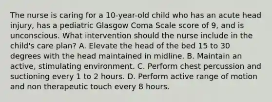 The nurse is caring for a 10-year-old child who has an acute head injury, has a pediatric Glasgow Coma Scale score of 9, and is unconscious. What intervention should the nurse include in the child's care plan? A. Elevate the head of the bed 15 to 30 degrees with the head maintained in midline. B. Maintain an active, stimulating environment. C. Perform chest percussion and suctioning every 1 to 2 hours. D. Perform active range of motion and non therapeutic touch every 8 hours.