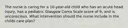 The nurse is caring for a 10-year-old child who has an acute head injury, has a pediatric Glasgow Coma Scale score of 9, and is unconscious. What intervention should the nurse include in the childs care plan?