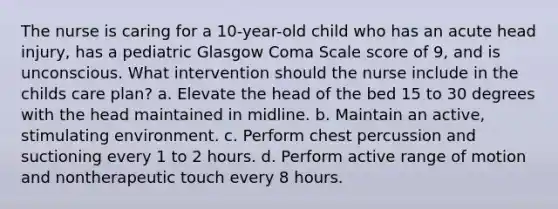 The nurse is caring for a 10-year-old child who has an acute head injury, has a pediatric Glasgow Coma Scale score of 9, and is unconscious. What intervention should the nurse include in the childs care plan? a. Elevate the head of the bed 15 to 30 degrees with the head maintained in midline. b. Maintain an active, stimulating environment. c. Perform chest percussion and suctioning every 1 to 2 hours. d. Perform active range of motion and nontherapeutic touch every 8 hours.