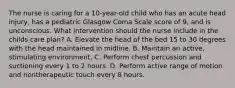 The nurse is caring for a 10-year-old child who has an acute head injury, has a pediatric Glasgow Coma Scale score of 9, and is unconscious. What intervention should the nurse include in the childs care plan? A. Elevate the head of the bed 15 to 30 degrees with the head maintained in midline. B. Maintain an active, stimulating environment. C. Perform chest percussion and suctioning every 1 to 2 hours. D. Perform active range of motion and nontherapeutic touch every 8 hours.