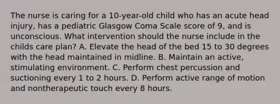 The nurse is caring for a 10-year-old child who has an acute head injury, has a pediatric Glasgow Coma Scale score of 9, and is unconscious. What intervention should the nurse include in the childs care plan? A. Elevate the head of the bed 15 to 30 degrees with the head maintained in midline. B. Maintain an active, stimulating environment. C. Perform chest percussion and suctioning every 1 to 2 hours. D. Perform active range of motion and nontherapeutic touch every 8 hours.