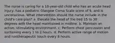 The nurse is caring for a 10-year-old child who has an acute head injury, has a pediatric Glasgow Coma Scale score of 9, and is unconscious. What intervention should the nurse include in the child's care plan? a. Elevate the head of the bed 15 to 30 degrees with the head maintained in midline. b. Maintain an active, stimulating environment. c. Perform chest percussion and suctioning every 1 to 2 hours. d. Perform active range of motion and nontherapeutic touch every 8 hours.