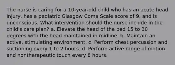 The nurse is caring for a 10-year-old child who has an acute head injury, has a pediatric Glasgow Coma Scale score of 9, and is unconscious. What intervention should the nurse include in the child's care plan? a. Elevate the head of the bed 15 to 30 degrees with the head maintained in midline. b. Maintain an active, stimulating environment. c. Perform chest percussion and suctioning every 1 to 2 hours. d. Perform active range of motion and nontherapeutic touch every 8 hours.