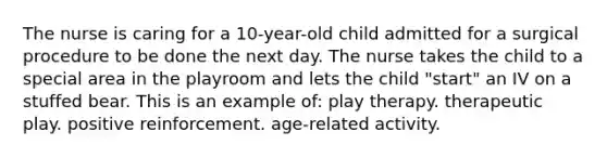 The nurse is caring for a 10-year-old child admitted for a surgical procedure to be done the next day. The nurse takes the child to a special area in the playroom and lets the child "start" an IV on a stuffed bear. This is an example of: play therapy. therapeutic play. positive reinforcement. age-related activity.