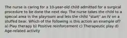 The nurse is caring for a 10-year-old child admitted for a surgical procedure to be done the next day. The nurse takes the child to a special area in the playroom and lets the child "start" an IV on a stuffed bear. Which of the following is this action an example of? a) Play therapy b) Positive reinforcement c) Therapeutic play d) Age-related activity