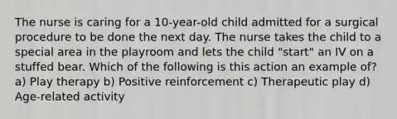 The nurse is caring for a 10-year-old child admitted for a surgical procedure to be done the next day. The nurse takes the child to a special area in the playroom and lets the child "start" an IV on a stuffed bear. Which of the following is this action an example of? a) Play therapy b) Positive reinforcement c) Therapeutic play d) Age-related activity