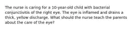 The nurse is caring for a 10-year-old child with bacterial conjunctivitis of the right eye. The eye is inflamed and drains a thick, yellow discharge. What should the nurse teach the parents about the care of the eye?