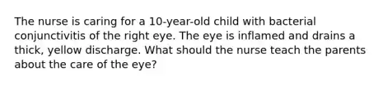 The nurse is caring for a 10-year-old child with bacterial conjunctivitis of the right eye. The eye is inflamed and drains a thick, yellow discharge. What should the nurse teach the parents about the care of the eye?