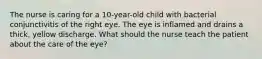 The nurse is caring for a 10-year-old child with bacterial conjunctivitis of the right eye. The eye is inflamed and drains a thick, yellow discharge. What should the nurse teach the patient about the care of the eye?