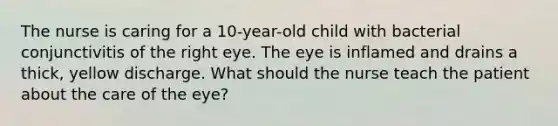 The nurse is caring for a 10-year-old child with bacterial conjunctivitis of the right eye. The eye is inflamed and drains a thick, yellow discharge. What should the nurse teach the patient about the care of the eye?