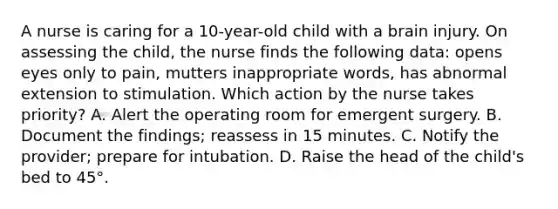 A nurse is caring for a 10-year-old child with a brain injury. On assessing the child, the nurse finds the following data: opens eyes only to pain, mutters inappropriate words, has abnormal extension to stimulation. Which action by the nurse takes priority? A. Alert the operating room for emergent surgery. B. Document the findings; reassess in 15 minutes. C. Notify the provider; prepare for intubation. D. Raise the head of the child's bed to 45°.