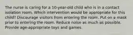 The nurse is caring for a 10-year-old child who is in a contact isolation room. Which intervention would be appropriate for this child? Discourage visitors from entering the room. Put on a mask prior to entering the room. Reduce noise as much as possible. Provide age-appropriate toys and games.