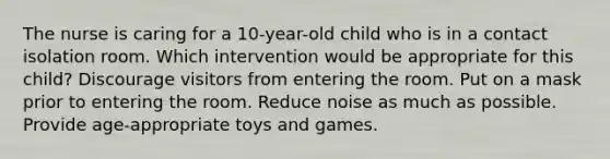 The nurse is caring for a 10-year-old child who is in a contact isolation room. Which intervention would be appropriate for this child? Discourage visitors from entering the room. Put on a mask prior to entering the room. Reduce noise as much as possible. Provide age-appropriate toys and games.