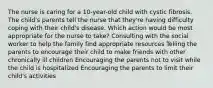 The nurse is caring for a 10-year-old child with cystic fibrosis. The child's parents tell the nurse that they're having difficulty coping with their child's disease. Which action would be most appropriate for the nurse to take? Consulting with the social worker to help the family find appropriate resources Telling the parents to encourage their child to make friends with other chronically ill children Encouraging the parents not to visit while the child is hospitalized Encouraging the parents to limit their child's activities