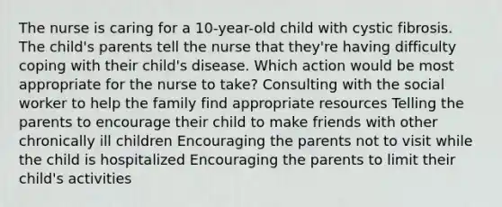 The nurse is caring for a 10-year-old child with cystic fibrosis. The child's parents tell the nurse that they're having difficulty coping with their child's disease. Which action would be most appropriate for the nurse to take? Consulting with the social worker to help the family find appropriate resources Telling the parents to encourage their child to make friends with other chronically ill children Encouraging the parents not to visit while the child is hospitalized Encouraging the parents to limit their child's activities