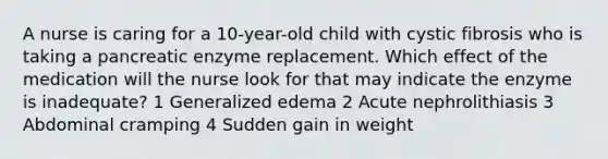 A nurse is caring for a 10-year-old child with cystic fibrosis who is taking a pancreatic enzyme replacement. Which effect of the medication will the nurse look for that may indicate the enzyme is inadequate? 1 Generalized edema 2 Acute nephrolithiasis 3 Abdominal cramping 4 Sudden gain in weight