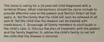 The nurse is caring for a 10-year-old child diagnosed with a terminal illness. What interventions should the nurse include to provide effective care to the patient and family? Select all that apply. A. Tell the family that the child will soon be relieved of all pain B. Tell the child that the disease can be treated with medications. C. Encourage all family members to participate in the child's care. D. Discuss the plan of treatment with the patient and the family together. E. Advise the child's family to not tell the child that the disease is terminal.