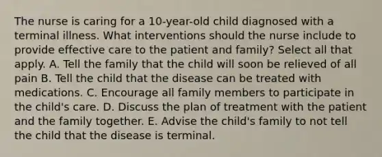 The nurse is caring for a 10-year-old child diagnosed with a terminal illness. What interventions should the nurse include to provide effective care to the patient and family? Select all that apply. A. Tell the family that the child will soon be relieved of all pain B. Tell the child that the disease can be treated with medications. C. Encourage all family members to participate in the child's care. D. Discuss the plan of treatment with the patient and the family together. E. Advise the child's family to not tell the child that the disease is terminal.