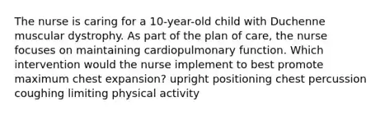 The nurse is caring for a 10-year-old child with Duchenne muscular dystrophy. As part of the plan of care, the nurse focuses on maintaining cardiopulmonary function. Which intervention would the nurse implement to best promote maximum chest expansion? upright positioning chest percussion coughing limiting physical activity